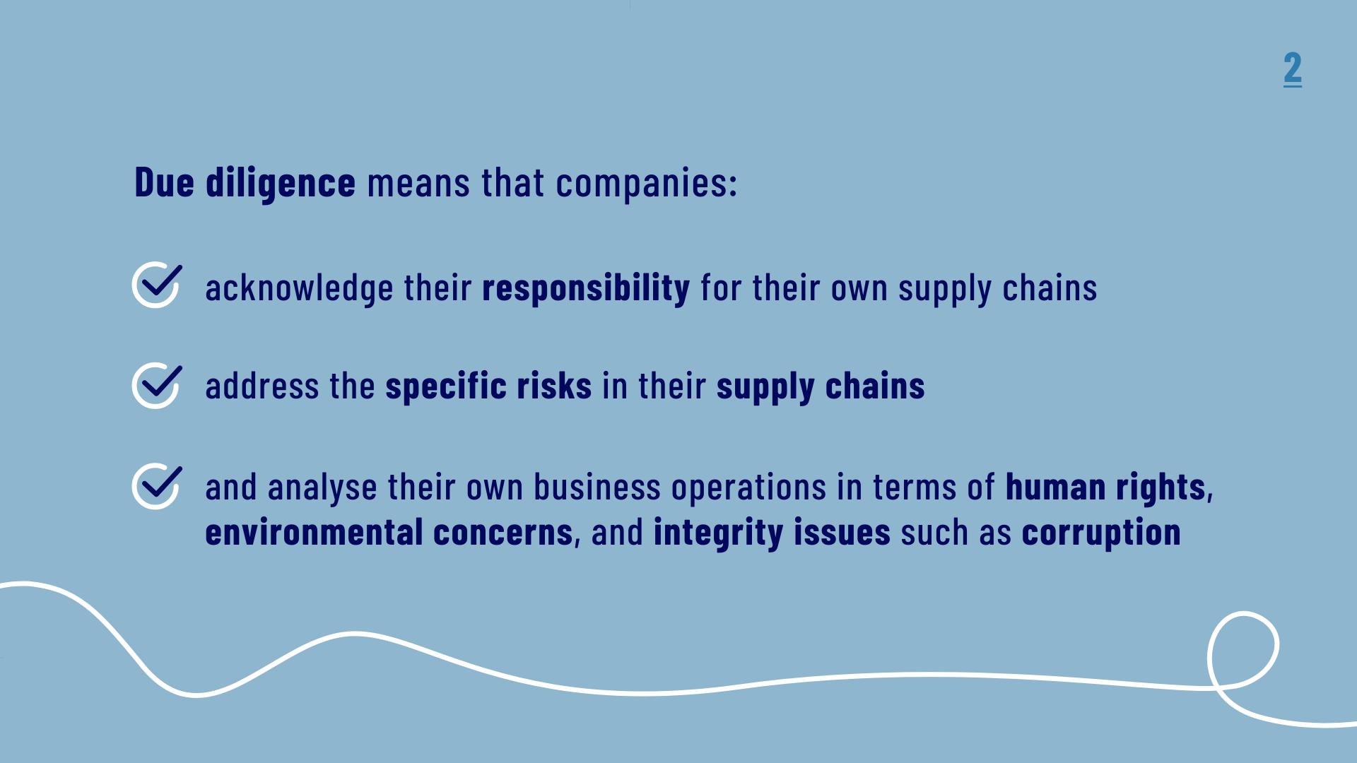 Due Diligence means that companies: acknowledge their responsibility for their own supply chains, address the specific risks in their supply chains, and analyse their own business operations in terms of human rights, environmental concerns, and integrity issues such as corruption